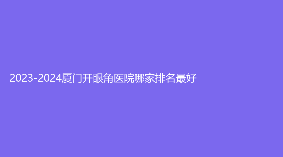 2023-2024廈門開眼角醫(yī)院哪家排名好？欣醫(yī)美外科、安黛美外科、儷人外科等機構榮登榜首！