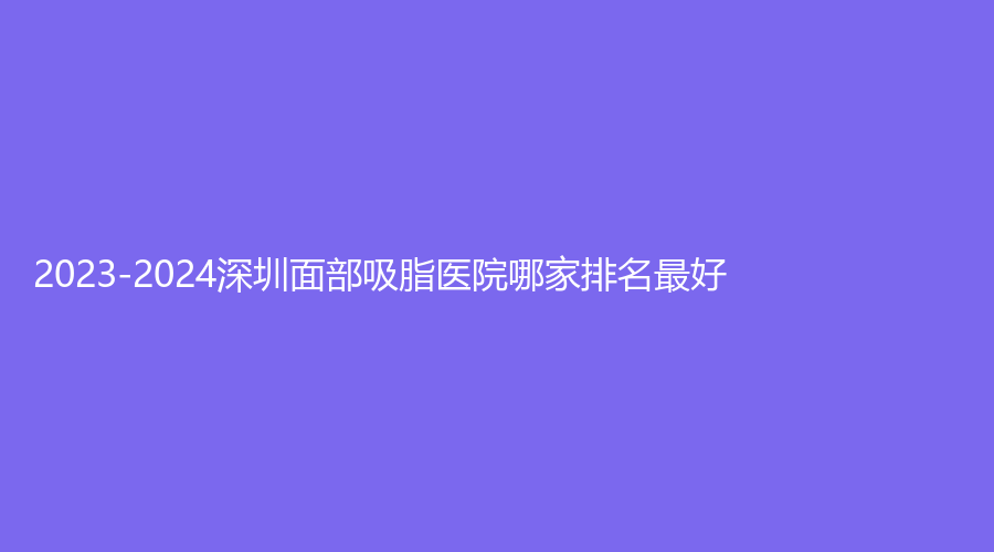 2023-2024深圳面部吸脂醫(yī)院哪家排名好？瑞港、中海醫(yī)院科、梅奧鋒范等機(jī)構(gòu)哪家便宜？