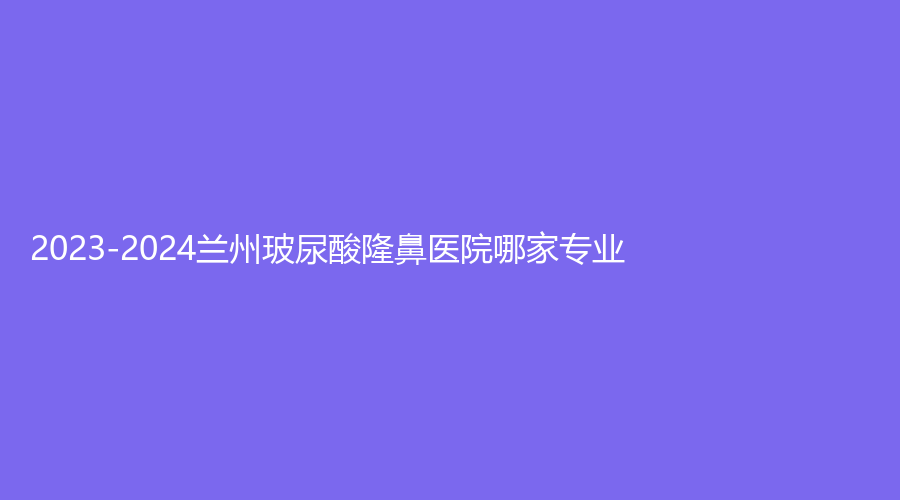 2023-2024蘭州玻尿酸隆鼻醫(yī)院哪家專業(yè)？萊尚、美奧診所、亞韓醫(yī)學(xué)等機(jī)構(gòu)哪家醫(yī)生專業(yè)？