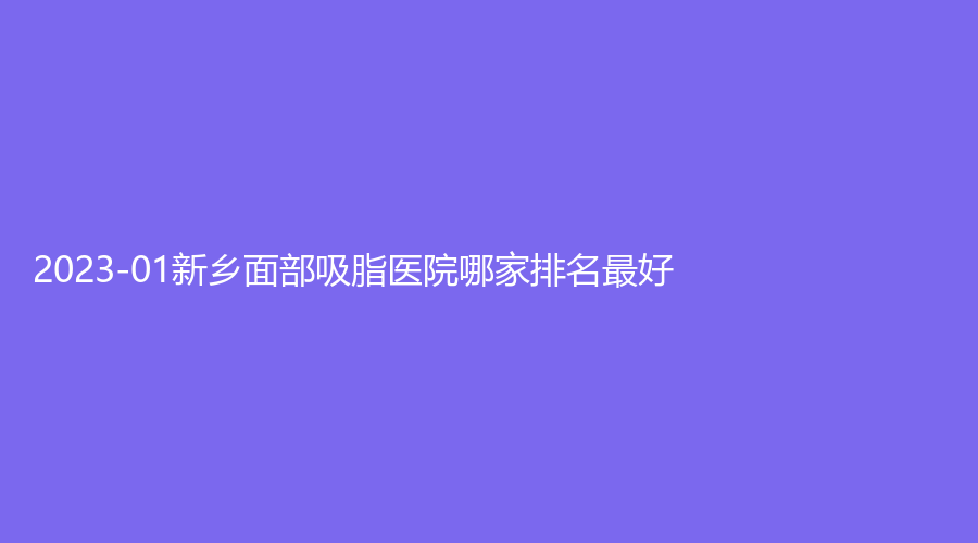 2023-01新鄉(xiāng)面部吸脂醫(yī)院哪家排名好？仁愛婦產(chǎn)醫(yī)院醫(yī)學(xué)科、醫(yī)學(xué)院第一附屬醫(yī)
