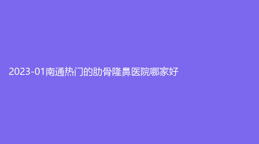 2023-01南通熱門的肋骨隆鼻醫(yī)院哪家好？