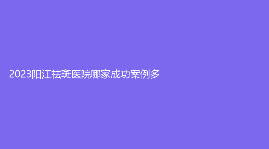 2023陽江祛斑醫(yī)院哪家成功案例多？