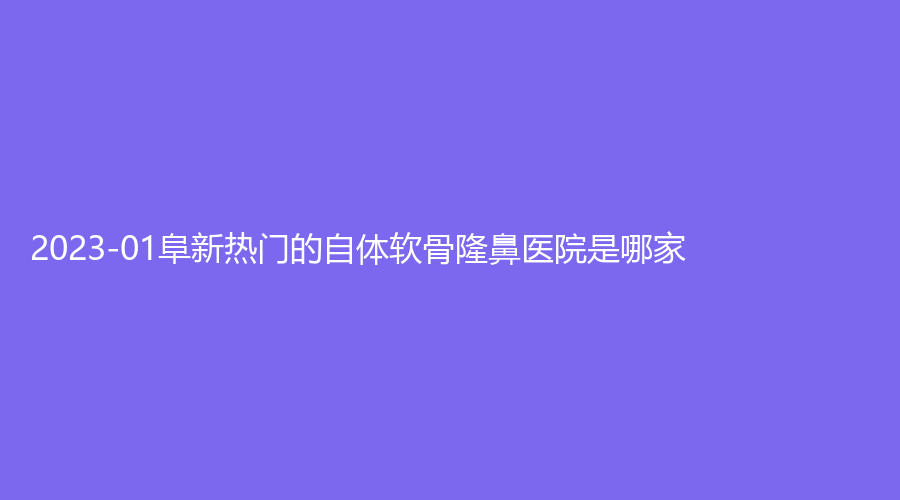 2023-01阜新熱門的自體軟骨隆鼻醫(yī)院是哪家？