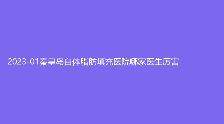 2023-01秦皇島自體脂肪填充醫(yī)院哪家醫(yī)生厲害？匠心醫(yī)美診所、谷贊診所、華美等機(jī)構(gòu)很受歡迎！