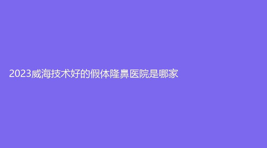 2023威海技術好的假體隆鼻醫(yī)院是哪家？中心醫(yī)院科、修形美林、怡瑞等機構榜上有名！