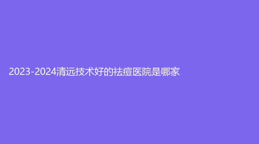2023-2024清遠(yuǎn)技術(shù)好的祛痘醫(yī)院是哪家？