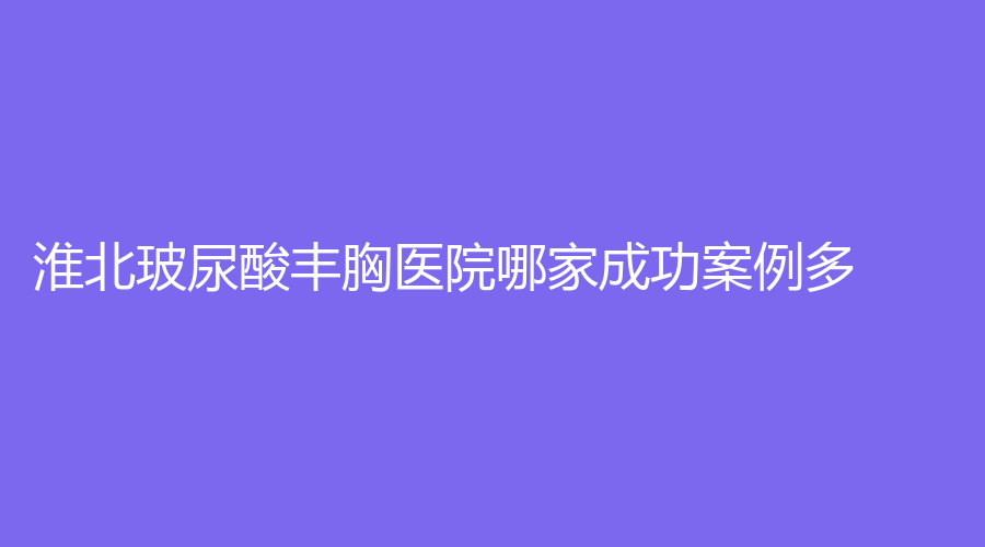 淮北玻尿酸豐胸醫(yī)院哪家成功案例多？天使、天香醫(yī)學(xué)、奧斯曼等機(jī)構(gòu)哪個便宜？