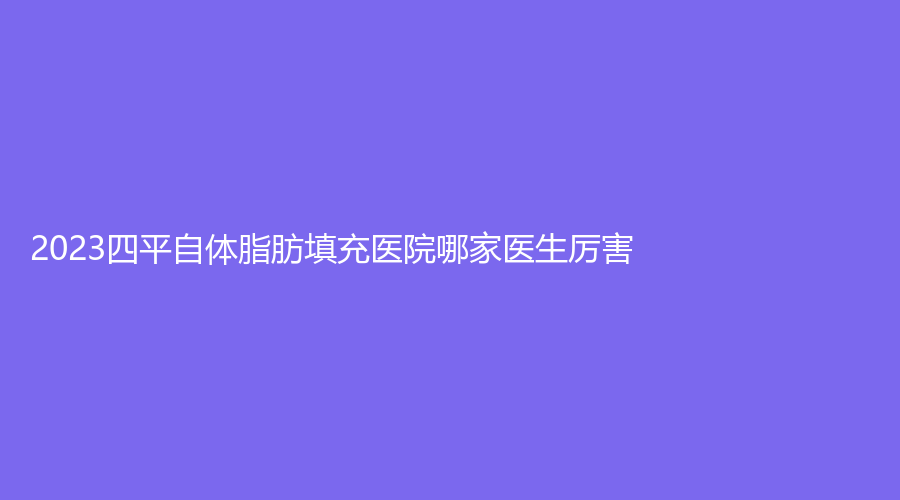 2023四平自體脂肪填充醫(yī)院哪家醫(yī)生厲害？