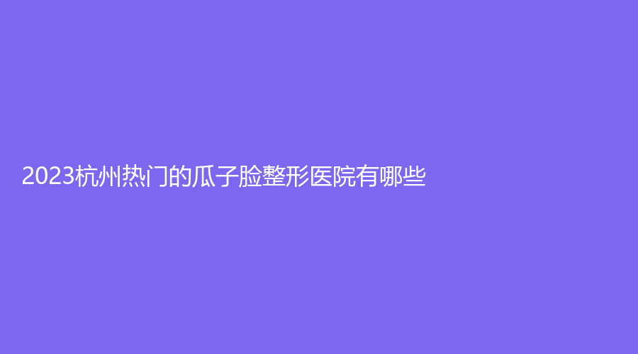 2023杭州熱門(mén)的瓜子臉整形醫(yī)院有哪些？