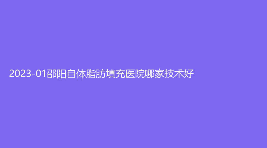 2023-01邵陽(yáng)自體脂肪填充醫(yī)院哪家技術(shù)好？唯美、城步金典美集診所、美萊診所等機(jī)構(gòu)榜上有名！