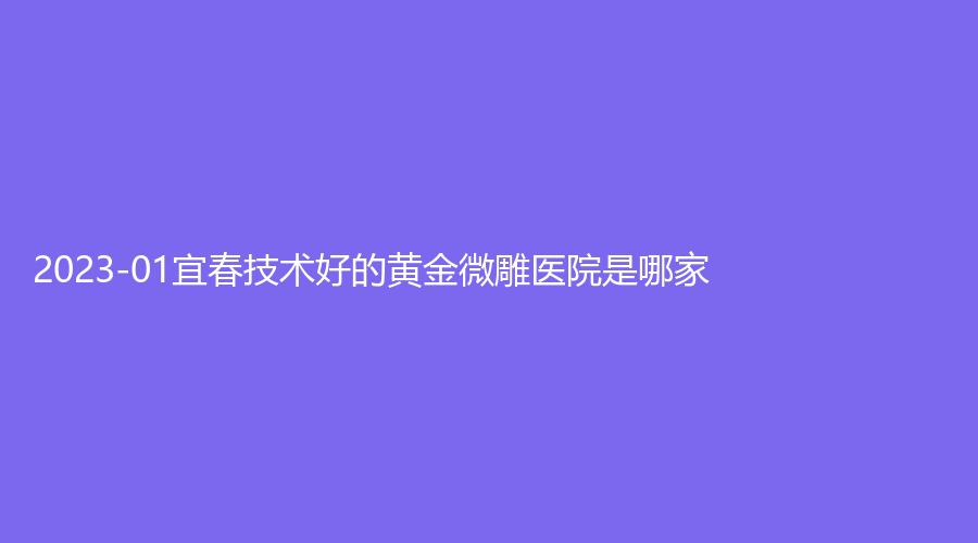 2023-01宜春技術好的黃金微雕醫(yī)院是哪家？美萊、雙佳外科診所、西子奧拉克等