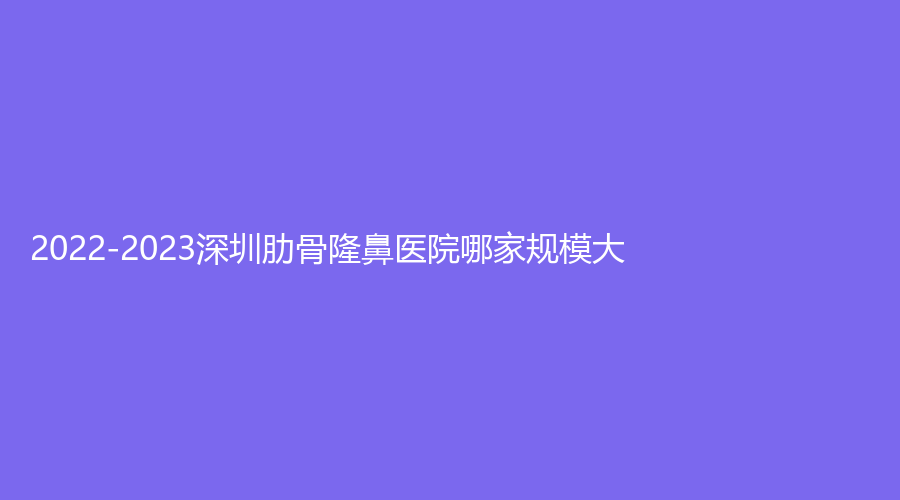 2022-2023深圳肋骨隆鼻醫(yī)院哪家規(guī)模大？