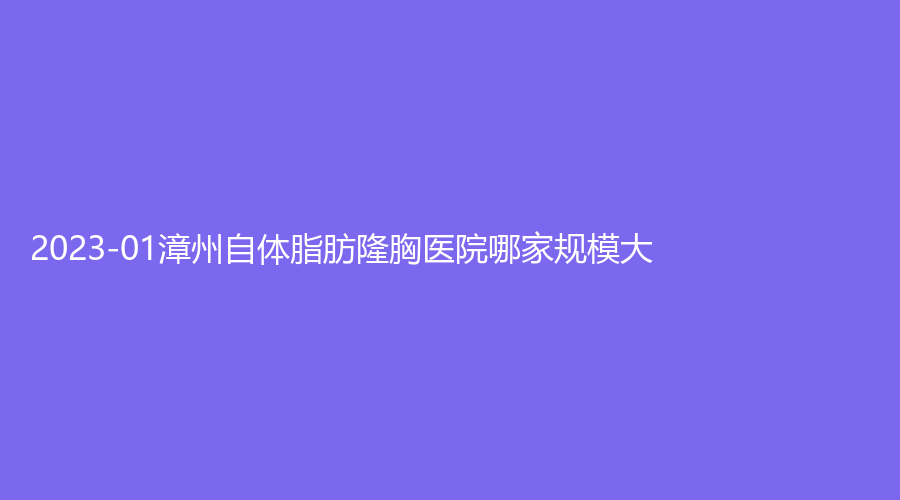 2023-01漳州自體脂肪隆胸醫(yī)院哪家規(guī)模大？