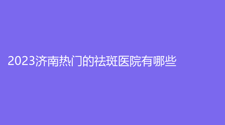 2023濟南熱門的祛斑醫(yī)院有哪些？