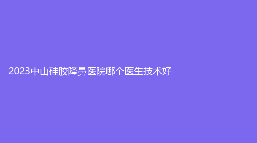 2023中山硅膠隆鼻醫(yī)院哪個(gè)醫(yī)生技術(shù)好？