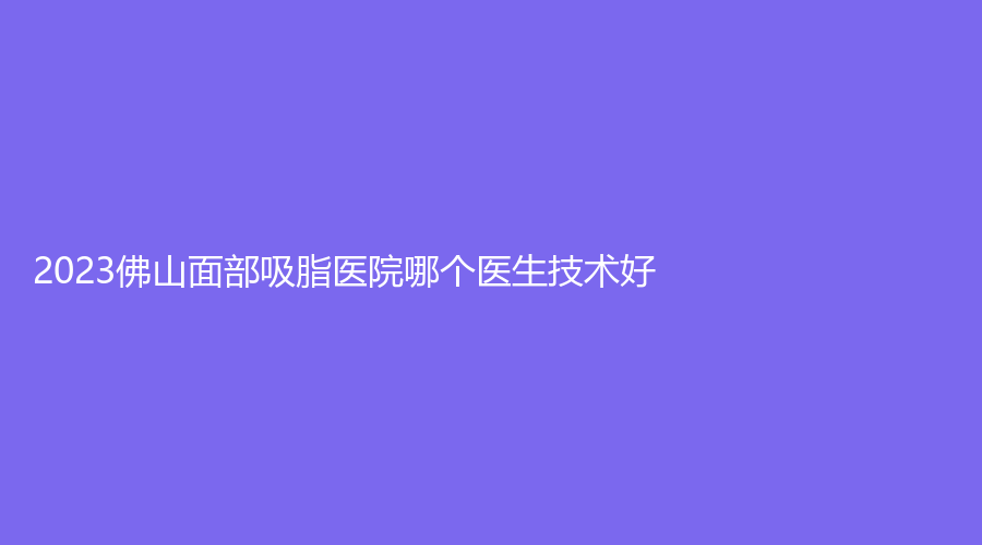 2023佛山面部吸脂醫(yī)院哪個(gè)醫(yī)生技術(shù)好？