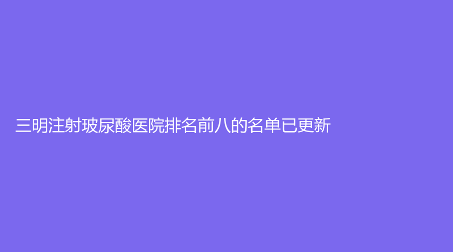三明注射玻尿酸醫(yī)院排名前八的名單已更新！