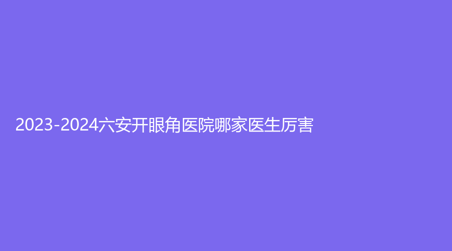 2023-2024六安開眼角醫(yī)院哪家醫(yī)生厲害？
