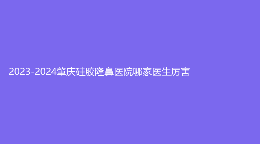 2023-2024肇慶硅膠隆鼻醫(yī)院哪家醫(yī)生厲害？四會(huì)華美、駿辰素妍、寶柏診所等機(jī)構(gòu)