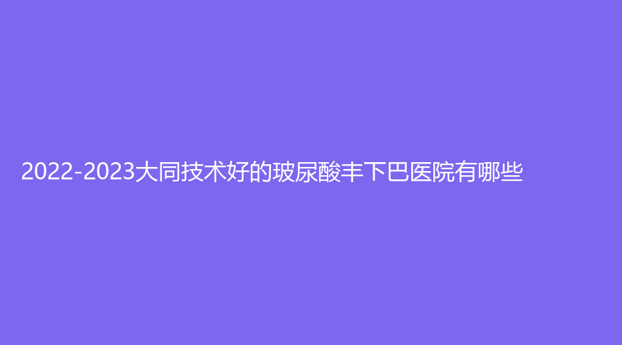 2022-2023大同技術(shù)好的玻尿酸豐下巴醫(yī)院有哪些？