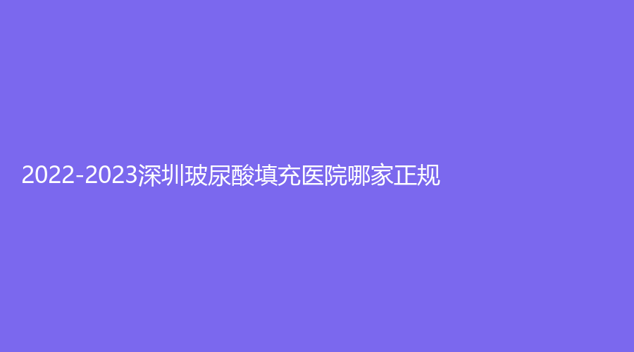 2022-2023深圳玻尿酸填充醫(yī)院哪家正規(guī)？