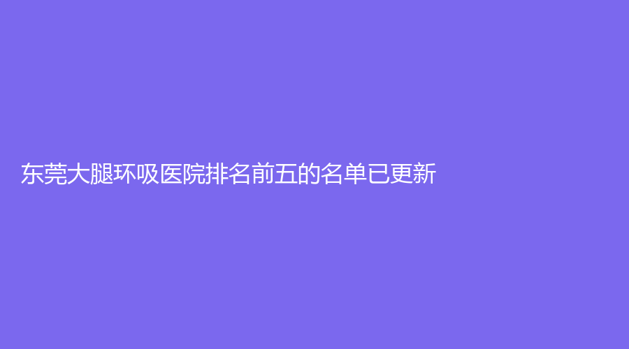 東莞大腿環(huán)吸醫(yī)院排名前五的名單已更新！生源、韓美、廣東醫(yī)科大學(xué)附屬第一醫(yī)院外科等機構(gòu)哪家更專業(yè)？