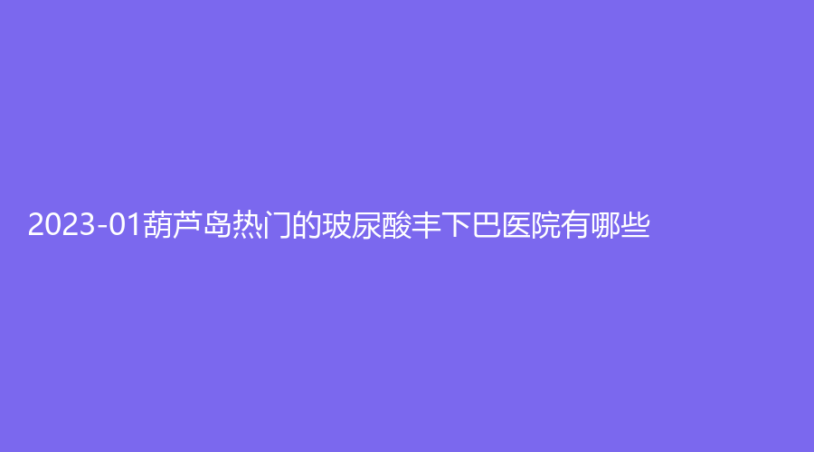 2023-01葫蘆島熱門的玻尿酸豐下巴醫(yī)院有哪些？