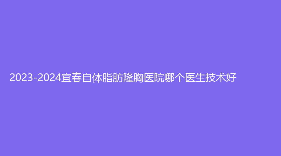 2023-2024宜春自體脂肪隆胸醫(yī)院哪個(gè)醫(yī)生技術(shù)好？瑞麗、西子奧拉克、豐城丁宇診所等機(jī)構(gòu)哪家便宜？