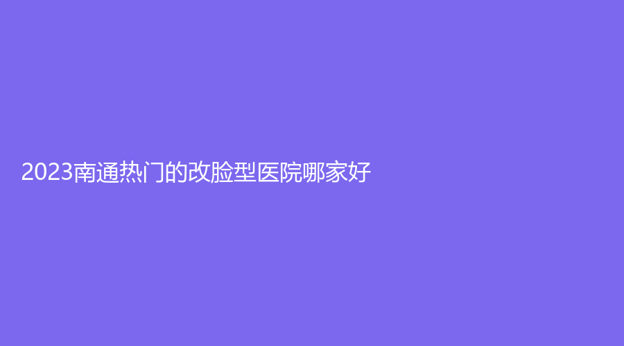 2023南通熱門的改臉型醫(yī)院哪家好？
