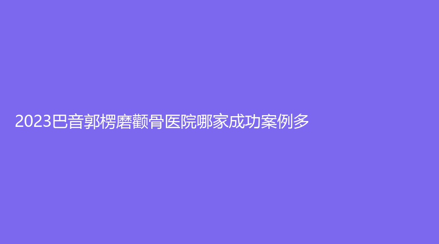 2023巴音郭楞磨顴骨醫(yī)院哪家成功案例多？巴州康之暉、庫爾勒丁文杰診所、庫爾勒梨城華南醫(yī)院科等機構榮登榜首！