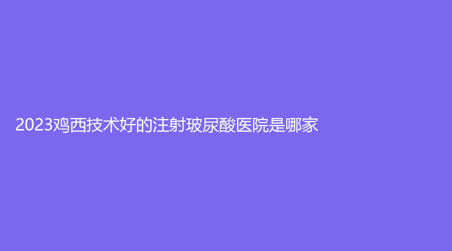 2023雞西技術(shù)好的注射玻尿酸醫(yī)院是哪家？