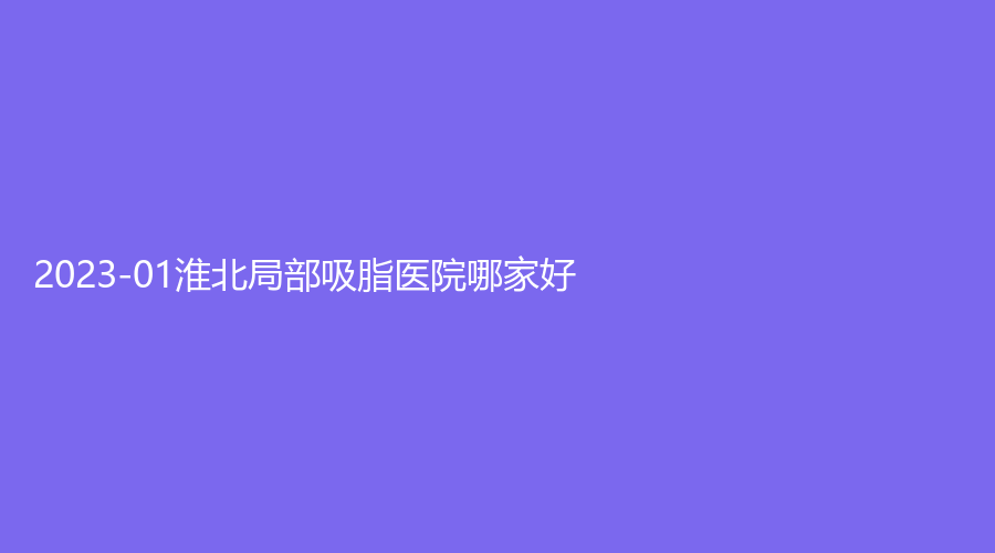 2023-01淮北局部吸脂醫(yī)院哪家好？美傾城、時光、天使等機(jī)構(gòu)哪家技術(shù)好？