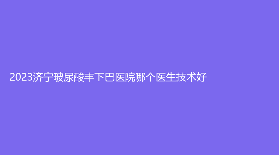2023濟寧玻尿酸豐下巴醫(yī)院哪個醫(yī)生技術(shù)好？楊明秋診所、荃薇、第一人民醫(yī)院