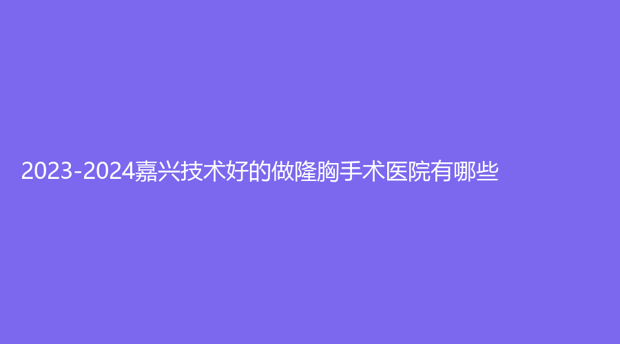 2023-2024嘉興技術(shù)好的做隆胸手術(shù)醫(yī)院有哪些？嘉華、平湖悅?cè)菟C診所、悅己等機(jī)