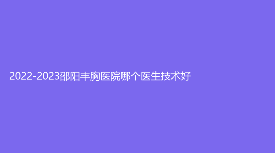 2022-2023邵陽(yáng)豐胸醫(yī)院哪個(gè)醫(yī)生技術(shù)好？人民醫(yī)院燒傷科、新術(shù)（真愛）、麗顏等機(jī)構(gòu)穩(wěn)居前五！