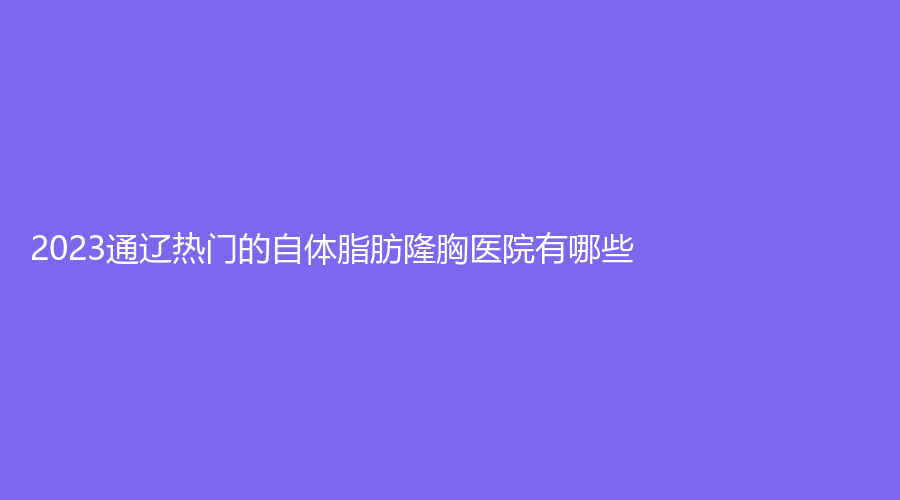 2023通遼熱門的自體脂肪隆胸醫(yī)院有哪些？