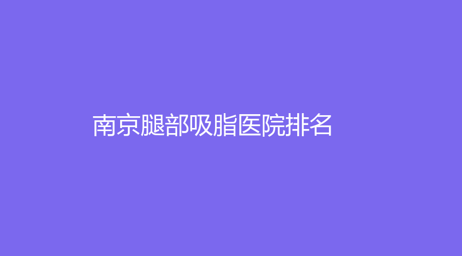 2023南京腿部吸脂醫(yī)院哪個(gè)醫(yī)生技術(shù)好？康美、華韓奇致、華韓奇致等機(jī)構(gòu)哪家靠譜？