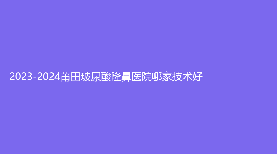 2023-2024莆田玻尿酸隆鼻醫(yī)院哪家技術(shù)好？