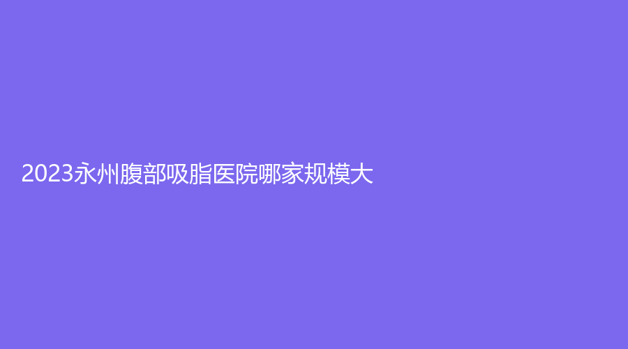 2023永州腹部吸脂醫(yī)院哪家規(guī)模大？