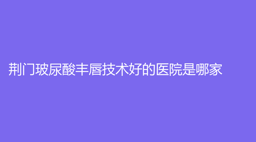 荊門玻尿酸豐唇技術(shù)好的醫(yī)院是哪家？愛優(yōu)、現(xiàn)代韓蔻、和麗等機(jī)構(gòu)登頂前五！