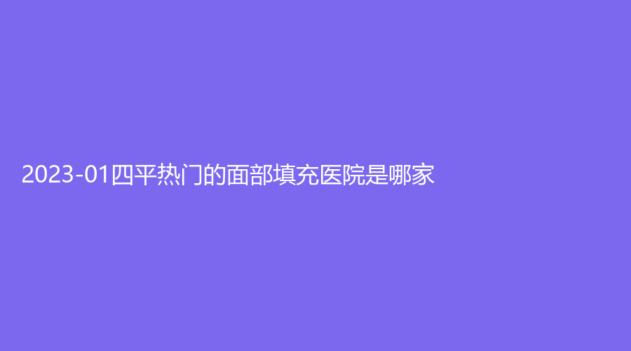 2023-01四平熱門的面部填充醫(yī)院是哪家？