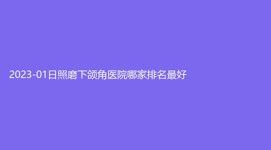 2023-01日照磨下頜角醫(yī)院哪家排名好？賽特診所、爍美診所、美林苑等機構哪家醫(yī)生有責任心？