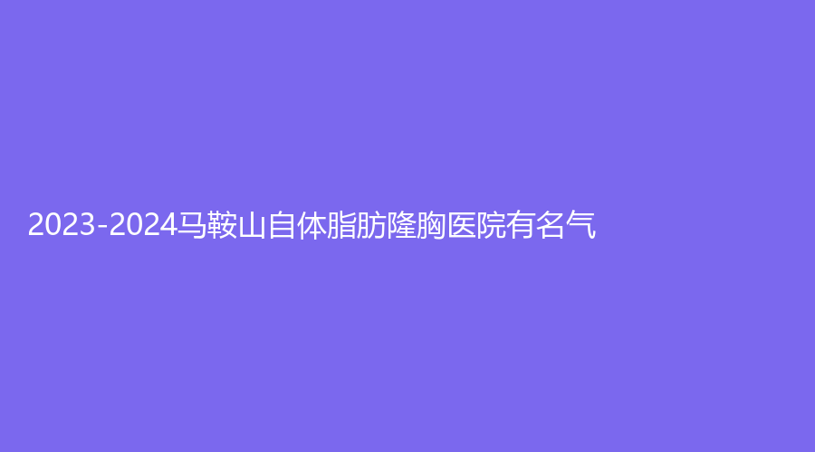2023-2024馬鞍山自體脂肪隆胸醫(yī)院有名氣？