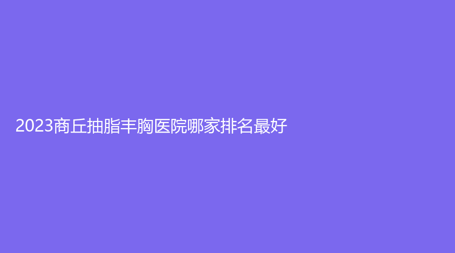 2023商丘抽脂豐胸醫(yī)院哪家排名好？杜韓、劉義鵬診所、市交通醫(yī)院中心等機(jī)構(gòu)
