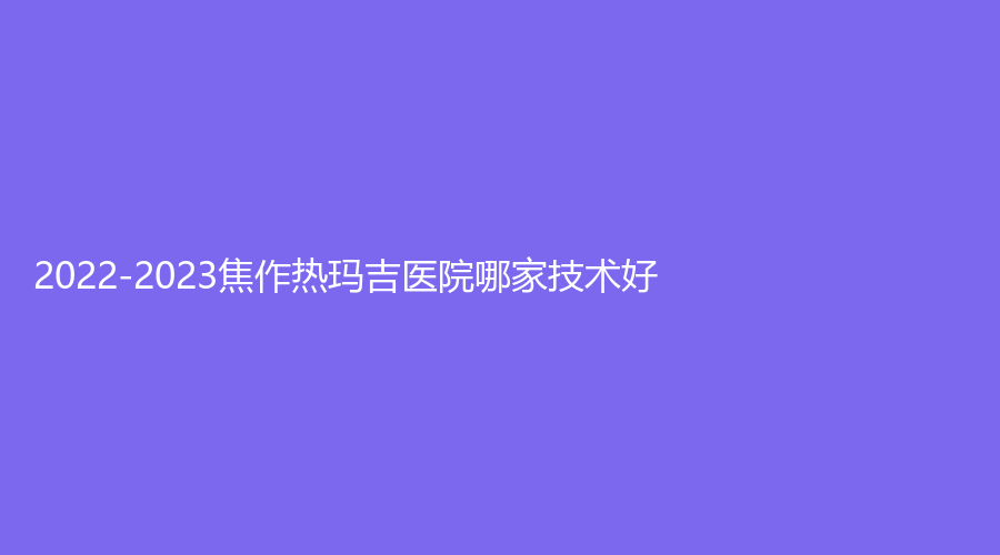 2022-2023焦作熱瑪吉醫(yī)院哪家技術(shù)好？蒙娜麗沙診所、市五官醫(yī)院科、迦美診所等