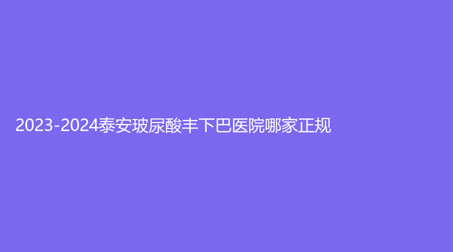 2023-2024泰安玻尿酸豐下巴醫(yī)院哪家正規(guī)？佳美診所、市中心醫(yī)院科、洺渼等機(jī)構(gòu)