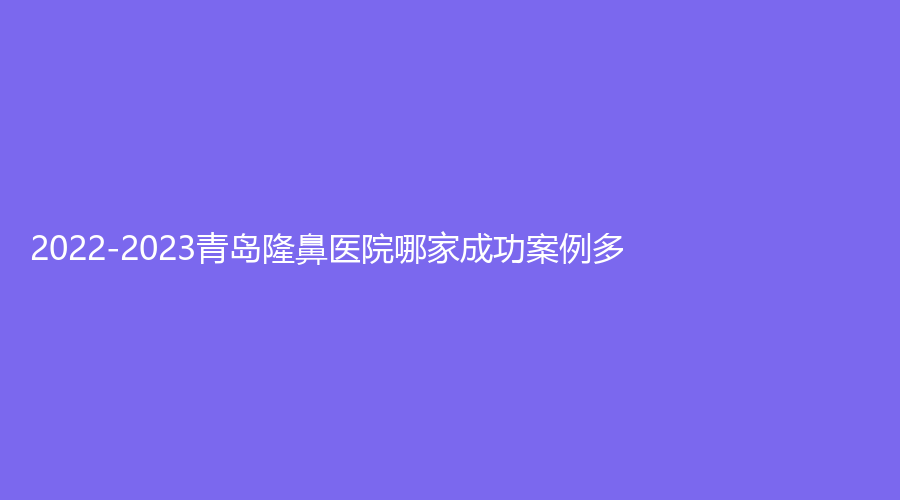2022-2023青島隆鼻醫(yī)院哪家成功案例多？