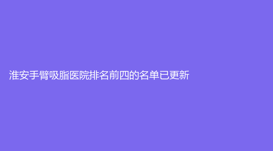 淮安手臂吸脂醫(yī)院排名前四的名單已更新！蘇美爾、市第二人民醫(yī)院燒傷科、第一人民醫(yī)院科等機構登頂前五！