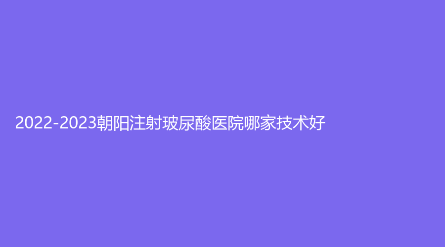 2022-2023朝陽注射玻尿酸醫(yī)院哪家技術(shù)好？