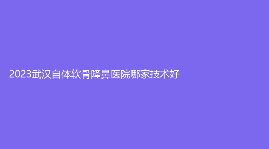 2023武漢自體軟骨隆鼻醫(yī)院哪家技術(shù)好？